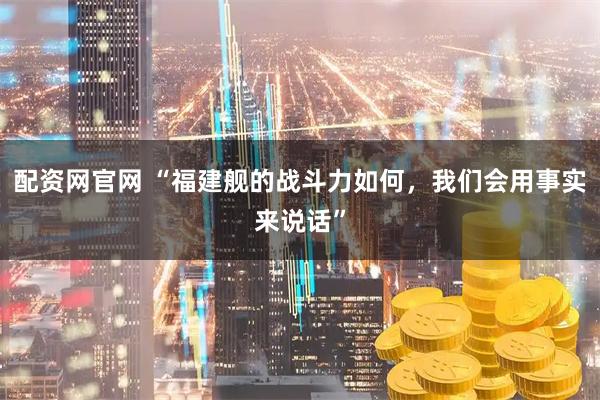 配資網(wǎng)官網(wǎng) “福建艦的戰(zhàn)斗力如何，我們會(huì)用事實(shí)來(lái)說(shuō)話”